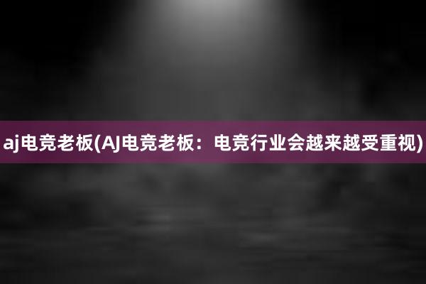 aj电竞老板(AJ电竞老板：电竞行业会越来越受重视)