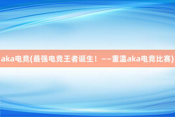 aka电竞(最强电竞王者诞生！——重温aka电竞比赛)