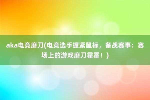 aka电竞磨刀(电竞选手握紧鼠标，备战赛事：赛场上的游戏磨刀霍霍！)