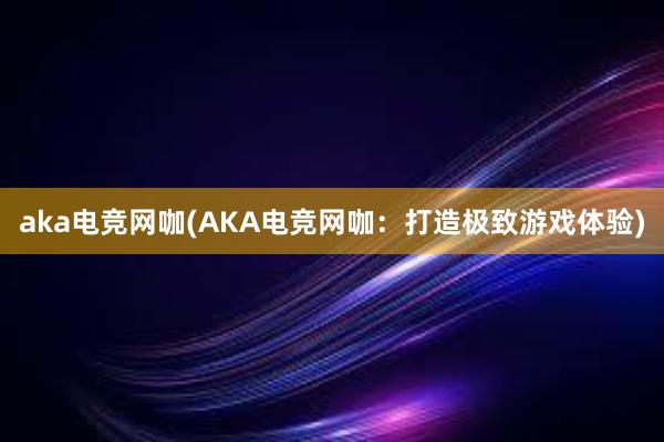 aka电竞网咖(AKA电竞网咖：打造极致游戏体验)