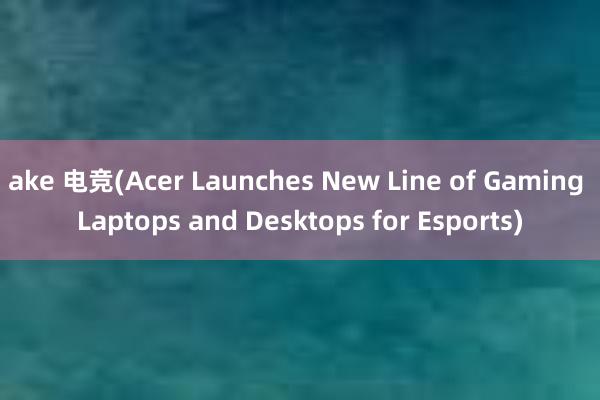 ake 电竞(Acer Launches New Line of Gaming Laptops and Desktops for Esports)