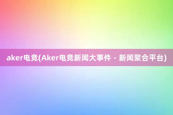 aker电竞(Aker电竞新闻大事件 - 新闻聚合平台)