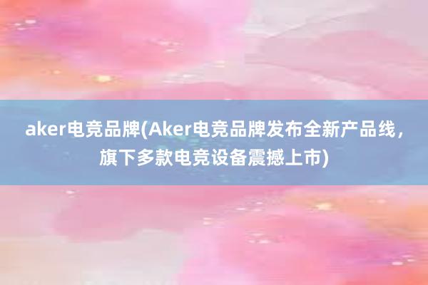 aker电竞品牌(Aker电竞品牌发布全新产品线，旗下多款电竞设备震撼上市)