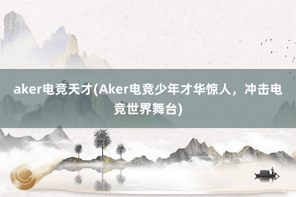 aker电竞天才(Aker电竞少年才华惊人，冲击电竞世界舞台)