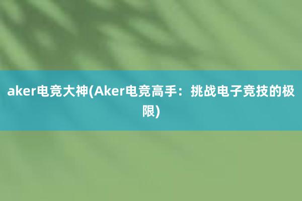 aker电竞大神(Aker电竞高手：挑战电子竞技的极限)