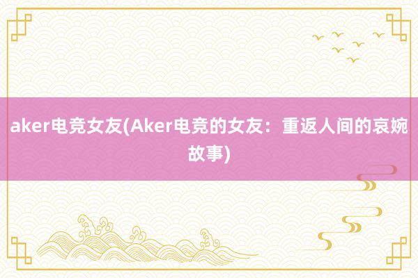 aker电竞女友(Aker电竞的女友：重返人间的哀婉故事)