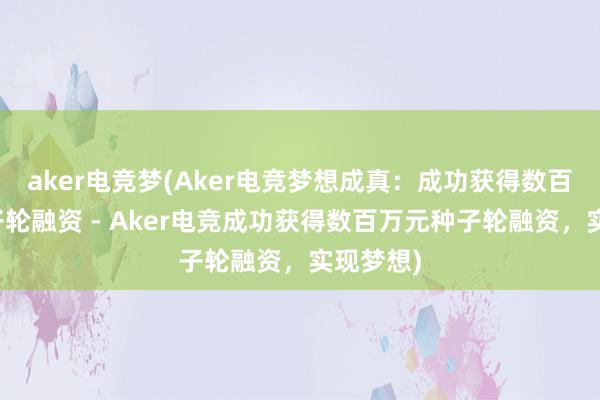 aker电竞梦(Aker电竞梦想成真：成功获得数百万元种子轮融资 - Aker电竞成功获得数百万元种子轮融资，实现梦想)