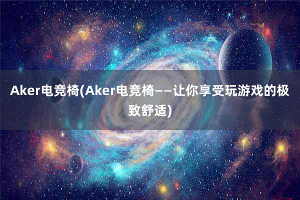 Aker电竞椅(Aker电竞椅——让你享受玩游戏的极致舒适)