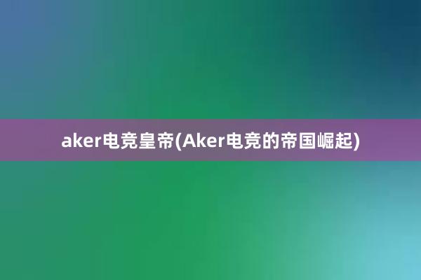 aker电竞皇帝(Aker电竞的帝国崛起)