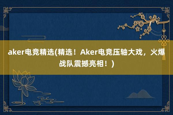 aker电竞精选(精选！Aker电竞压轴大戏，火爆战队震撼亮相！)