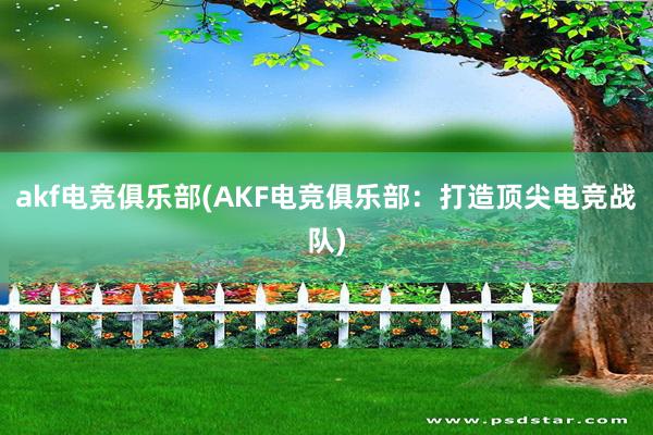 akf电竞俱乐部(AKF电竞俱乐部：打造顶尖电竞战队)