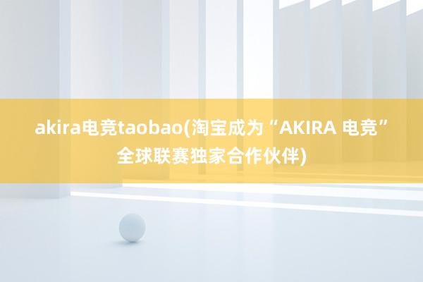 akira电竞taobao(淘宝成为“AKIRA 电竞”全球联赛独家合作伙伴)