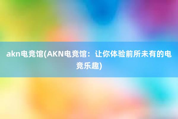 akn电竞馆(AKN电竞馆：让你体验前所未有的电竞乐趣)