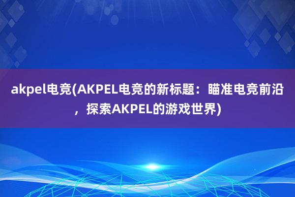 akpel电竞(AKPEL电竞的新标题：瞄准电竞前沿，探索AKPEL的游戏世界)