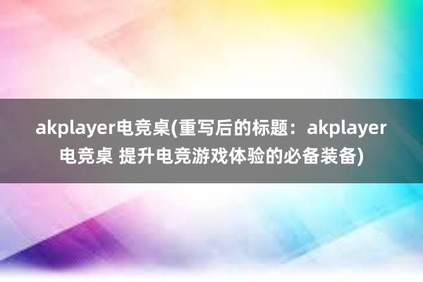 akplayer电竞桌(重写后的标题：akplayer电竞桌 提升电竞游戏体验的必备装备)