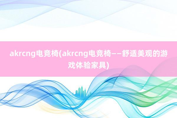 akrcng电竞椅(akrcng电竞椅——舒适美观的游戏体验家具)