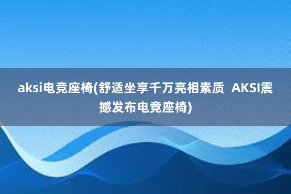 aksi电竞座椅(舒适坐享千万亮相素质  AKSI震撼发布电竞座椅)