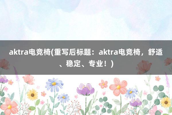 aktra电竞椅(重写后标题：aktra电竞椅，舒适、稳定、专业！)