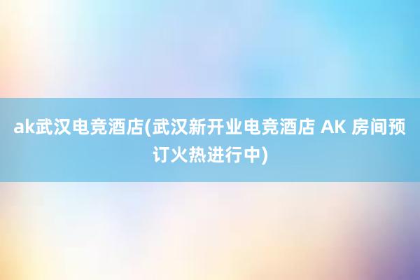 ak武汉电竞酒店(武汉新开业电竞酒店 AK 房间预订火热进行中)