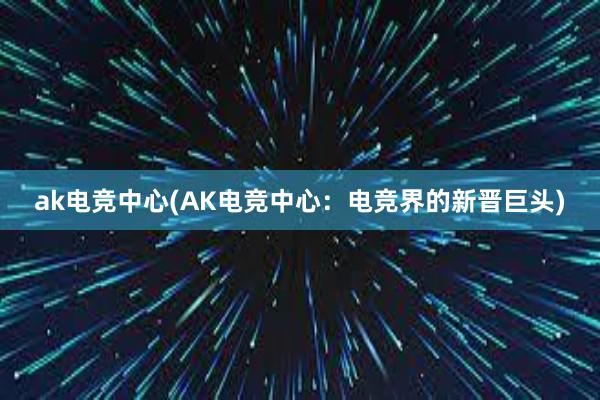 ak电竞中心(AK电竞中心：电竞界的新晋巨头)