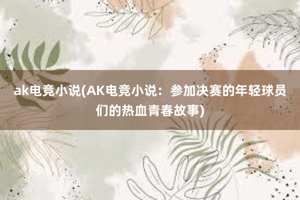 ak电竞小说(AK电竞小说：参加决赛的年轻球员们的热血青春故事)