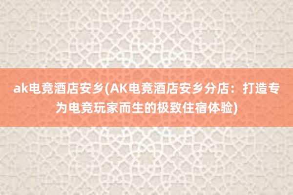 ak电竞酒店安乡(AK电竞酒店安乡分店：打造专为电竞玩家而生的极致住宿体验)