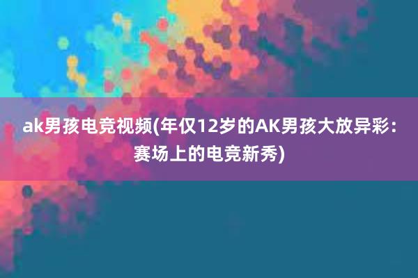 ak男孩电竞视频(年仅12岁的AK男孩大放异彩：赛场上的电竞新秀)