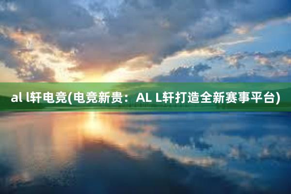 al l轩电竞(电竞新贵：AL L轩打造全新赛事平台)