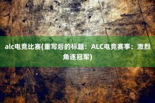 alc电竞比赛(重写后的标题：ALC电竞赛事：激烈角逐冠军)