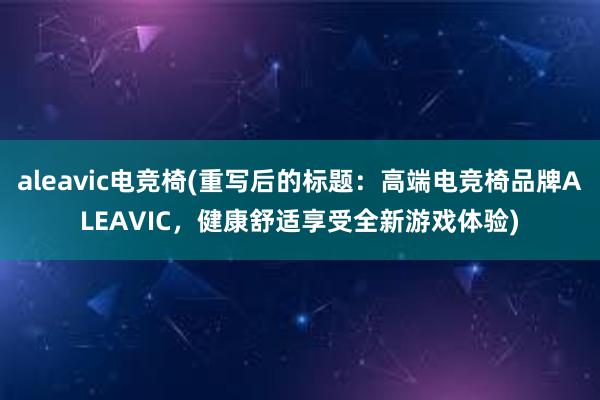 aleavic电竞椅(重写后的标题：高端电竞椅品牌ALEAVIC，健康舒适享受全新游戏体验)