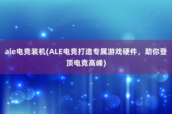 ale电竞装机(ALE电竞打造专属游戏硬件，助你登顶电竞高峰)