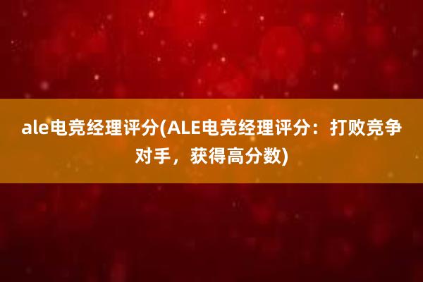 ale电竞经理评分(ALE电竞经理评分：打败竞争对手，获得高分数)