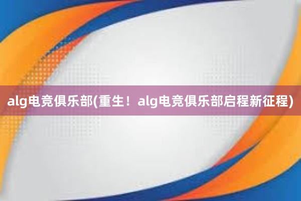 alg电竞俱乐部(重生！alg电竞俱乐部启程新征程)