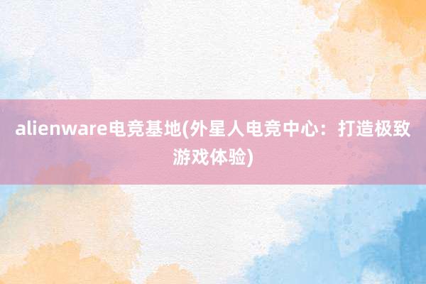 alienware电竞基地(外星人电竞中心：打造极致游戏体验)