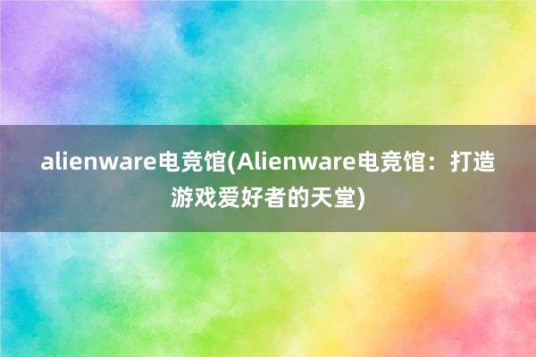 alienware电竞馆(Alienware电竞馆：打造游戏爱好者的天堂)