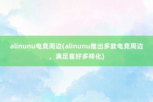 alinunu电竞周边(alinunu推出多款电竞周边，满足喜好多样化)