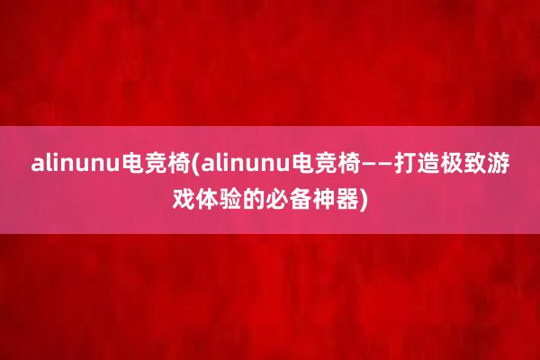 alinunu电竞椅(alinunu电竞椅——打造极致游戏体验的必备神器)