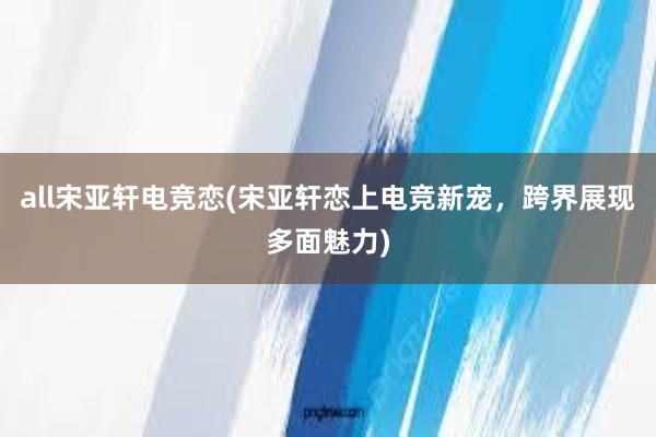 all宋亚轩电竞恋(宋亚轩恋上电竞新宠，跨界展现多面魅力)