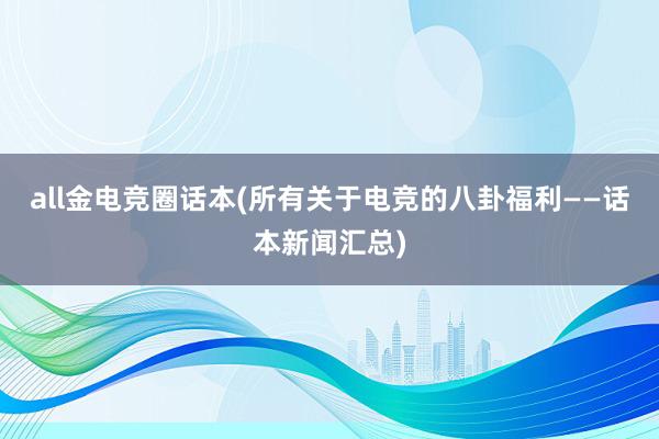 all金电竞圈话本(所有关于电竞的八卦福利——话本新闻汇总)