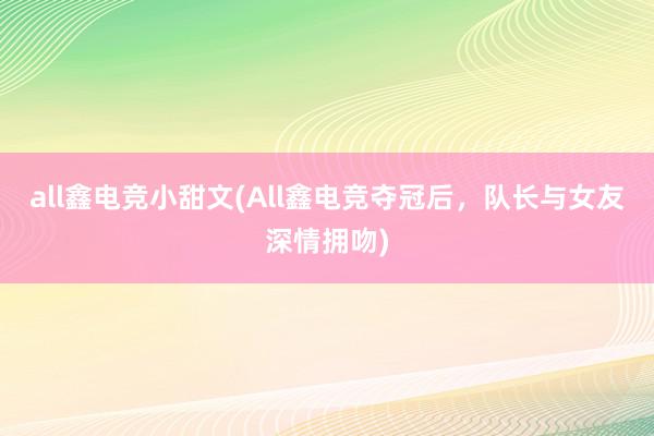 all鑫电竞小甜文(All鑫电竞夺冠后，队长与女友深情拥吻)