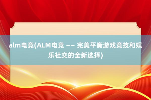 alm电竞(ALM电竞 —— 完美平衡游戏竞技和娱乐社交的全新选择)