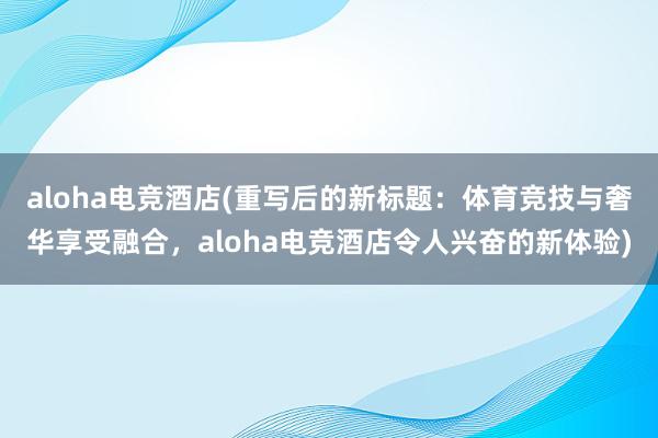 aloha电竞酒店(重写后的新标题：体育竞技与奢华享受融合，aloha电竞酒店令人兴奋的新体验)