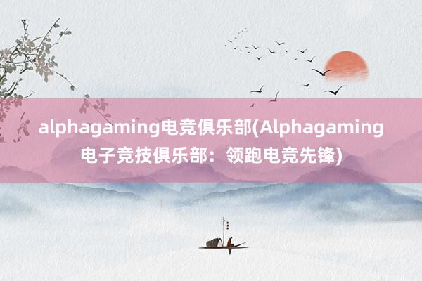 alphagaming电竞俱乐部(Alphagaming电子竞技俱乐部：领跑电竞先锋)