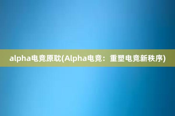 alpha电竞原耽(Alpha电竞：重塑电竞新秩序)