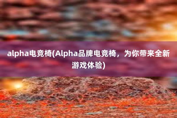 alpha电竞椅(Alpha品牌电竞椅，为你带来全新游戏体验)