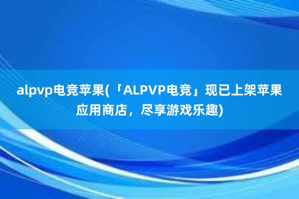 alpvp电竞苹果(「ALPVP电竞」现已上架苹果应用商店，尽享游戏乐趣)