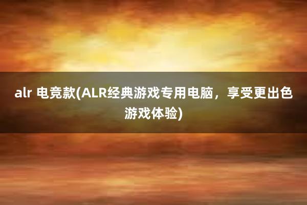 alr 电竞款(ALR经典游戏专用电脑，享受更出色游戏体验)