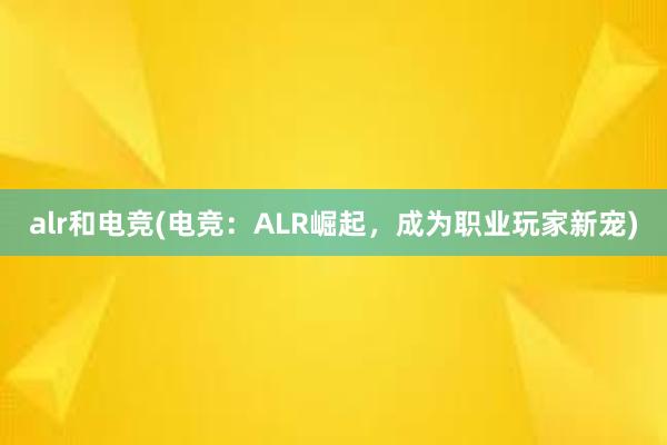 alr和电竞(电竞：ALR崛起，成为职业玩家新宠)