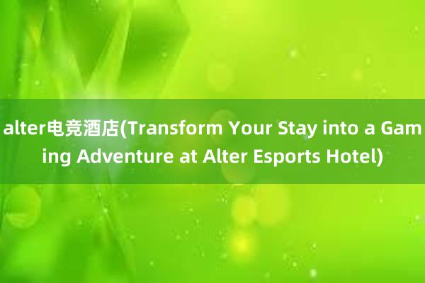 alter电竞酒店(Transform Your Stay into a Gaming Adventure at Alter Esports Hotel)