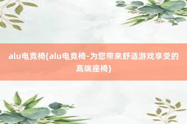 alu电竞椅(alu电竞椅-为您带来舒适游戏享受的高端座椅)